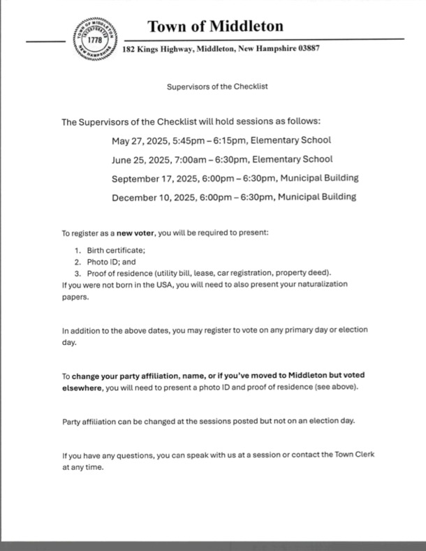The Supervisors of the Checklist are holding sessions to help you register to vote or update your voter details! Our very first one is NEXT TUESDAY EVENING! Upcoming Dates & Locations:  May 27th: 5:45 PM - 6:15 PM, Elementary School June 25th: 7:00 AM - 6:30 PM, Elementary School September 17th: 6:00 PM - 6:30 PM, Municipal Building December 10th: 6:00 PM - 6:30 PM, Municipal Building What to Bring for New Voter Registration: Birth Certificate Photo ID Proof of Residence (like a utility bill or lease) (If not US-born, please also bring naturalization papers) Updating Your Info (Party, Name, New Middleton Address)? Photo ID Proof of Residence Remember, you can change your party at these sessions but not on election day. You can also register on primary/election days! Got questions? We're happy to help at any session, or you can reach out to the Town Clerk anytime!