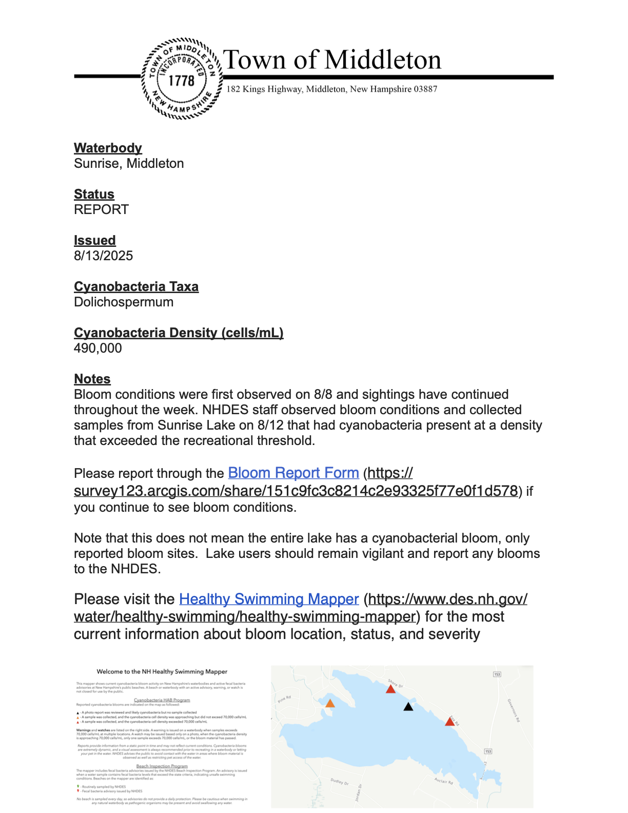 NHDES Beach Advisory  Issued: 8/13/2025  Location: Sunrise Lake, Middleton  A cyanobacteria bloom has been reported at Sunrise Lake in Middleton. Samples collected on August 12th showed a cyanobacteria density of 490,000 cells/mL, exceeding the recreational threshold.  What to know:  The species identified is Dolichospermum.  Bloom conditions were first observed on August 8th and have continued throughout the week.  This report applies to the specific reported bloom sites, not necessarily the entire lake.  What to do:  Avoid contact with the water in areas with visible blooms.  Keep pets out of the water where blooms are present.  If you see a bloom, please report it to NHDES through the Bloom Report Form.  Stay informed by checking the NHDES Healthy Swimming Mapper for the most current information.