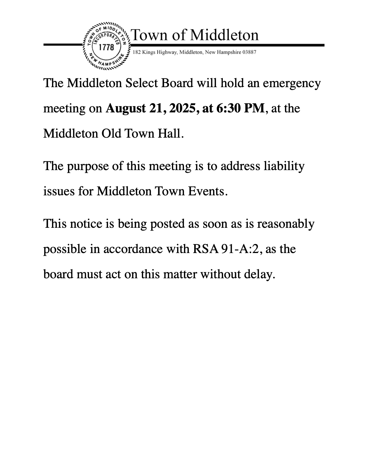  The Middleton Select Board will hold an emergency meeting on August 21, 2025, at 6:30 PM, at the Middleton Old Town Hall. The purpose of this meeting is to address urgent issues related to the Middleton Old Home Day Celebration on Friday, August 22, 2025. This notice is being posted as soon as is reasonably possible in accordance with RSA 91-A:2, as the board must act on this matter without delay.
