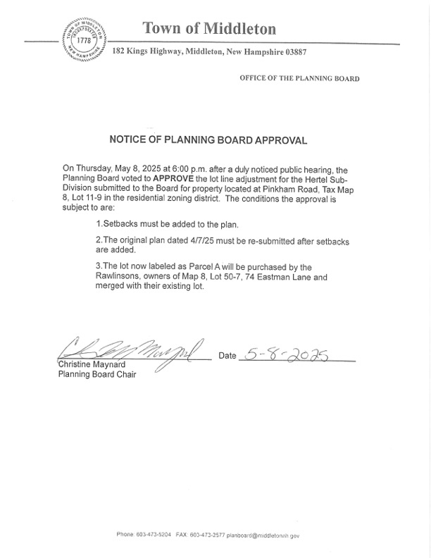 Planning Board Approval Alert! On May 8, 2025, the Planning Board APPROVED the lot line adjustment for the Hertel Subdivision on Pinkham Road (Tax Map 8, Lot 11-9). Conditions include: Adding setbacks to the plan. Resubmitting the original plan (dated 4/7/25) with setbacks. Parcel A will be purchased by the Rawlinsons (74 Eastman Lane, Map 8, Lot 50-7) and merged with their lot.