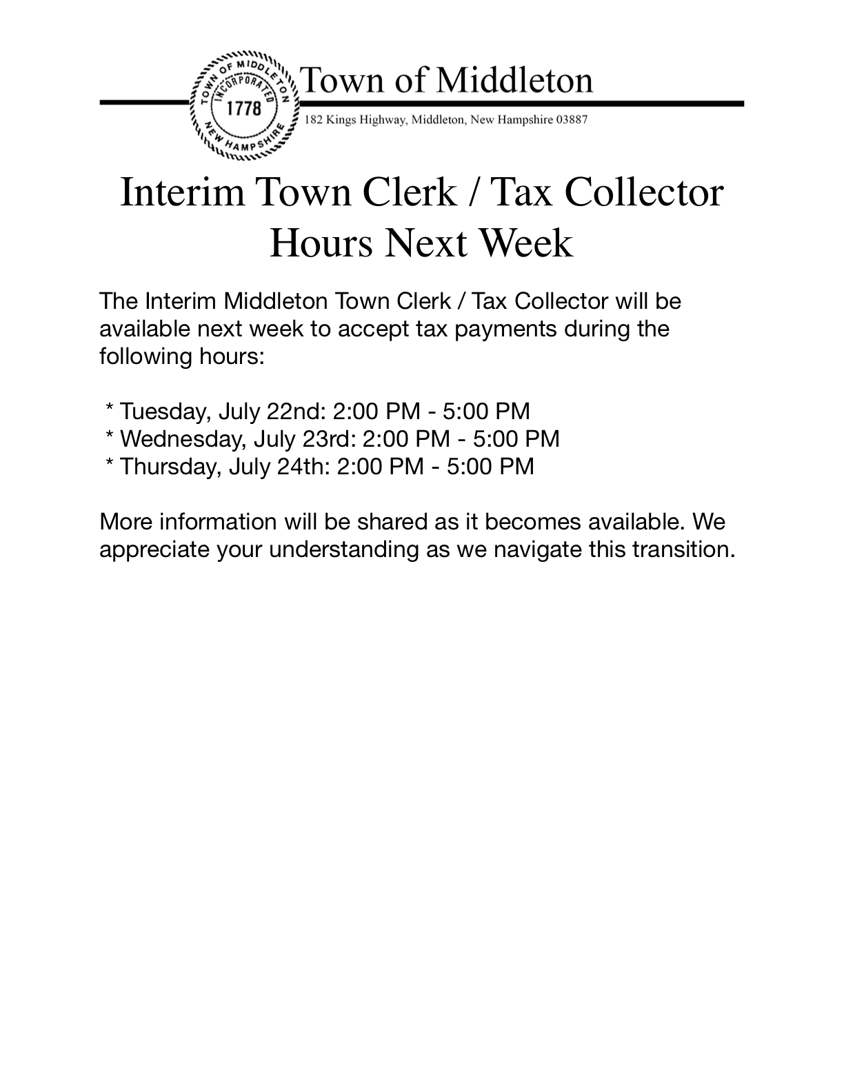 The Interim Middleton Town Clerk / Tax Collector will be available next week to accept tax payments during the following hours:   * Tuesday, July 22nd: 2:00 PM - 5:00 PM  * Wednesday, July 23rd: 2:00 PM - 5:00 PM  * Thursday, July 24th: 2:00 PM - 5:00 PM  More information will be shared as it becomes available. We appreciate your understanding as we navigate this transition.