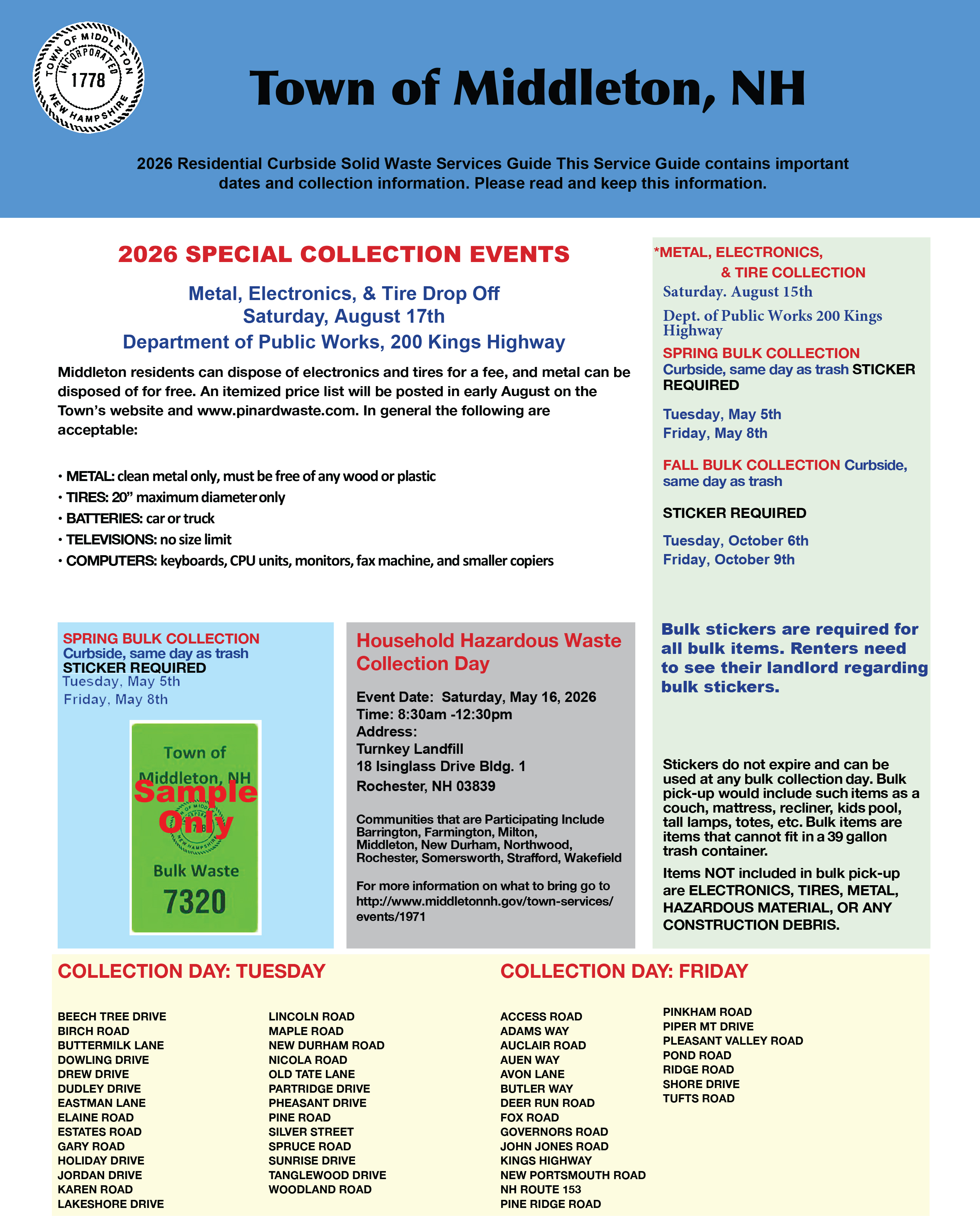 Town of Middleton, NH 2026 Residential Curbside Solid Waste Services Guide This Service Guide contains important dates and collection information. Please read and keep this information. 2026 SPECIAL COLLECTION EVENTS Metal, Electronics, & Tire Drop Oﬀ Saturday, August 17th Department of Public Works, 200 Kings Highway Middleton residents can dispose of electronics and tires for a fee, and metal can be disposed of for free. An itemized price list will be posted in early August on the Town’s website and www.pinardwaste.com. In general the following are acceptable: • METAL: clean metal only, must be free of any wood or plastic • TIRES: 20” maximum diameter only • BATTERIES: car or truck • TELEVISIONS: no size limit • COMPUTERS: keyboards, CPU units, monitors, fax machine, and smaller copiers SPRING BULK COLLECTION Curbside, same day as trash STICKER REQUIRED Tuesday, May 6th Friday, May 9th Household Hazardous Waste Collection Day Event Date: Saturday, May 16, 2026 Time: 8:30am -12:30pm Address: Turnkey Landfill 18 Isinglass Drive Bldg. 1 Rochester, NH 03839 Communities that are Participating Include Barrington, Farmington, Milton, Middleton, New Durham, Northwood, Rochester, Somersworth, Straﬀord, Wakefield For more information on what to bring go to http://www.middletonnh.gov/town-services/ events/1971 *METAL, ELECTRONICS, & TIRE COLLECTION Saturday. August 15th Dept. of Public Works 200 Kings Highway SPRING BULK COLLECTION Curbside, same day as trash STICKER REQUIRED Tuesday, May 5th Friday, May 8th FALL BULK COLLECTION Curbside, same day as trash STICKER REQUIRED Tuesday, October 6th Friday, October 9th Bulk stickers are required for all bulk items. Each property owner shall receive two free bulk stickers. Additional stickers are $25.00 each. Renters need to see their landlord regarding bulk stickers. Stickers must be picked up or purchased at the Town Clerks office during normal business hours for $25.00 each. Stickers do not expire and can be used at any bulk collection day. Bulk pick-up would include such items as a couch, mattress, recliner, kids pool, tall lamps, totes, etc. Bulk items are items that cannot fit in a 39 gallon trash container. Items NOT included in bulk pick-up are ELECTRONICS, TIRES, METAL, HAZARDOUS MATERIAL, OR ANY CONSTRUCTION DEBRIS. COLLECTION DAY: TUESDAY BEECH TREE DRIVE BIRCH ROAD BUTTERMILK LANE DOWLING DRIVE DREW DRIVE DUDLEY DRIVE EASTMAN LANE ELAINE ROAD ESTATES ROAD GARY ROAD HOLIDAY DRIVE JORDAN DRIVE KAREN ROAD LAKESHORE DRIVE LINCOLN ROAD MAPLE ROAD NEW DURHAM ROAD NICOLA ROAD OLD TATE LANE PARTRIDGE DRIVE PHEASANT DRIVE PINE ROAD SILVER STREET SPRUCE ROAD SUNRISE DRIVE TANGLEWOOD DRIVE WOODLAND ROAD COLLECTION DAY: FRIDAY ACCESS ROAD ADAMS WAY AUCLAIR ROAD AUEN WAY AVON LANE BUTLER WAY DEER RUN ROAD FOX ROAD GOVERNORS ROAD JOHN JONES ROAD KINGS HIGHWAY NEW PORTSMOUTH ROAD NH ROUTE 153 PINE RIDGE ROAD PINKHAM ROAD PIPER MT DRIVE PLEASANT VALLEY ROAD POND ROAD RIDGE ROAD SHORE DRIVE TUFTS ROAD Curbside Collection To ensure safe and reliable collection of your curbside trash, it is important that all residents follow the procedures and guidelines listed below. If you ever have questions about your collection, please call Casella Waste Services at (603) 623-7933 or email customerservice@pinardwaste.com. POLICIES & PROCEDURES • Although Casella Waste Services will typically make collections at approximately the same time each week, occasionally circumstances occur causing us to alter our schedule, resulting in earlier collections. In order to avoid missing your collec- tion, materials must be placed at curbside prior to 7:00 am on your scheduled collection day. • Maximum size per container: 39 gallons; larger containers may be utilized, provided material is bagged within the receptacle. • Maximum weight per container: 50 pounds • Maximum number of containers: no limit for normal, weekly generated household waste. MATERIALS REQUIRING SPECIAL HANDLING • Special arrangements and surcharges are required for any materials that require special handling, which are not included with the weekly collection. These items include: tires, bulky, heavy items of any type, liquid waste of any type, construction/demolition materials, hazardous/toxic substances, ashes, electronics (tv’s, stereos, monitors, etc.), fl uorescent light bulbs • Sharp objects (needles, razor blades, broken glass, etc.): Casella Waste Services will collect these items along with your scheduled collection. However, per New Hampshire rule, they must be placed in a rigid, puncture resistant, sealed container, such as a laundry detergent bottle, and placed in with the regular trash, not the recycling. • NH RSA 149-M:15 and 16 mandate that leaf and yard waste must be composted and may not be disposed of in the waste stream. In order to comply with this statute, the following items must also be handled separately, and therefore also require special arrangements and surcharges; leaves, lawn rakings, brush. HOLIDAYS Casella Waste Services strives to minimize the inconvenience to our customers caused by collection delays. Therefore, you can expect us to be operating on schedule on most holidays. The following holidays are the only exceptions: • New Year’s Day • 4th of July • Thanksgiving • Memorial Day • Labor Day • Christmas Day Observed holidays impact collection in the following manner: Within the holiday week, collection will occur on schedule on the days preceding the holiday. Collections scheduled for the holiday, as well as the remainder of the week will be delayed one day. For example, Thanksgiving falls on a Thursday. Customers with scheduled collection on Tuesday of that week will not be affected, but Friday’s collections will occur on Saturday. If you ever have questions about your collection, please call Casella Waste Services at (603) 623-7933 or email customer- service@pinardwaste.com. You can also visit www.casella.com for updated Middleton Program information.