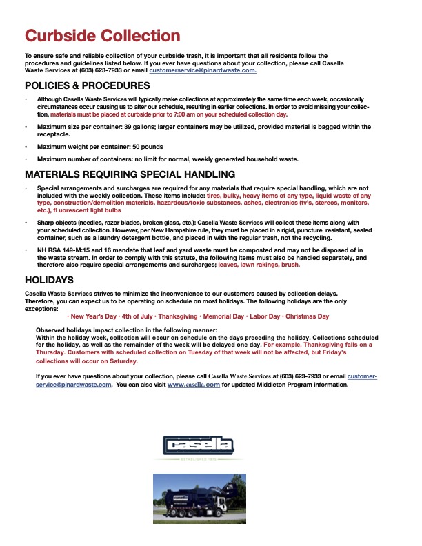 Curbside Collection To ensure safe and reliable collection of your curbside trash, it is important that all residents follow the procedures and guidelines listed below. If you ever have questions about your collection, please call Casella Waste Services at (603) 623-7933 or email customerservice@pinardwaste.com. POLICIES & PROCEDURES • Although Casella Waste Services will typically make collections at approximately the same time each week, occasionally circumstances occur causing us to alter our schedule, resulting in earlier collections. In order to avoid missing your collec- tion, materials must be placed at curbside prior to 7:00 am on your scheduled collection day. • Maximum size per container: 39 gallons; larger containers may be utilized, provided material is bagged within the receptacle. • Maximum weight per container: 50 pounds • Maximum number of containers: no limit for normal, weekly generated household waste. MATERIALS REQUIRING SPECIAL HANDLING • Special arrangements and surcharges are required for any materials that require special handling, which are not included with the weekly collection. These items include: tires, bulky, heavy items of any type, liquid waste of any type, construction/demolition materials, hazardous/toxic substances, ashes, electronics (tv’s, stereos, monitors, etc.), fl uorescent light bulbs • Sharp objects (needles, razor blades, broken glass, etc.): Casella Waste Services will collect these items along with your scheduled collection. However, per New Hampshire rule, they must be placed in a rigid, puncture resistant, sealed container, such as a laundry detergent bottle, and placed in with the regular trash, not the recycling. • NH RSA 149-M:15 and 16 mandate that leaf and yard waste must be composted and may not be disposed of in the waste stream. In order to comply with this statute, the following items must also be handled separately, and therefore also require special arrangements and surcharges; leaves, lawn rakings, brush. HOLIDAYS Casella Waste Services strives to minimize the inconvenience to our customers caused by collection delays. Therefore, you can expect us to be operating on schedule on most holidays. The following holidays are the only exceptions: • New Year’s Day • 4th of July • Thanksgiving • Memorial Day • Labor Day • Christmas Day Observed holidays impact collection in the following manner: Within the holiday week, collection will occur on schedule on the days preceding the holiday. Collections scheduled for the holiday, as well as the remainder of the week will be delayed one day. For example, Thanksgiving falls on a Thursday. Customers with scheduled collection on Tuesday of that week will not be affected, but Friday’s collections will occur on Saturday. If you ever have questions about your collection, please call Casella Waste Services at (603) 623-7933 or email customer- service@pinardwaste.com. You can also visit www.casella.com for updated Middleton Program information.
