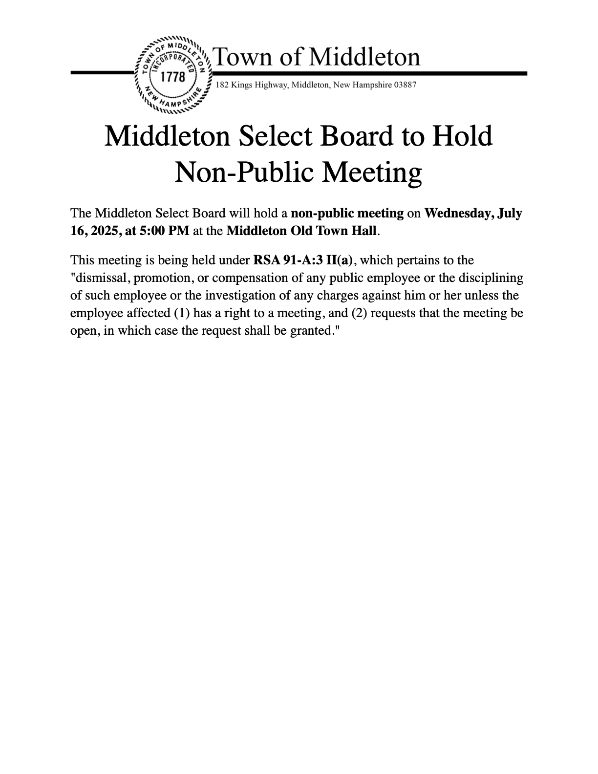 The Middleton Select Board will hold a non-public meeting on Wednesday, July 16, 2025, at 5:00 PM at the Middleton Old Town Hall. This meeting is being held under RSA 91-A:3 II(a), which pertains to the dismissal, promotion, or compensation of any public employee or the disciplining of such employee or the investigation of any charges against him or her unless the employee affected (1) has a right to a meeting, and (2) requests that the meeting be open, in which case the request shall be granted.