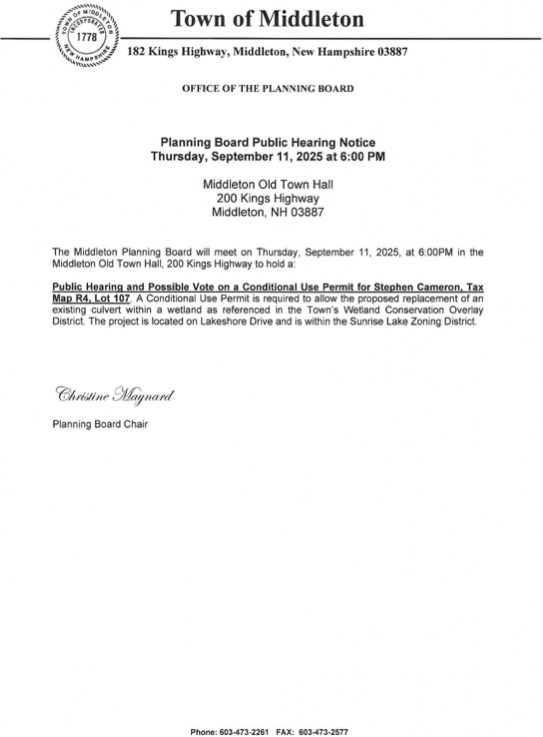 The Middleton Planning Board will meet on Thursday, September 11, 2025, at 6:00PM in the Middleton Old Town Hall, 200 Kings Highway to hold a: Public Hearing and Possible Vote on a Conditional Use Permit for Stephen Cameron, Tax Map R4, Lot 107. A Conditional Use Permit is required to allow the proposed replacement of an existing culvert within a wetland as referenced in the Town's Wetland Conservation Overlay District. The project is located on Lakeshore Drive and is within the Sunrise Lake Zoning District.