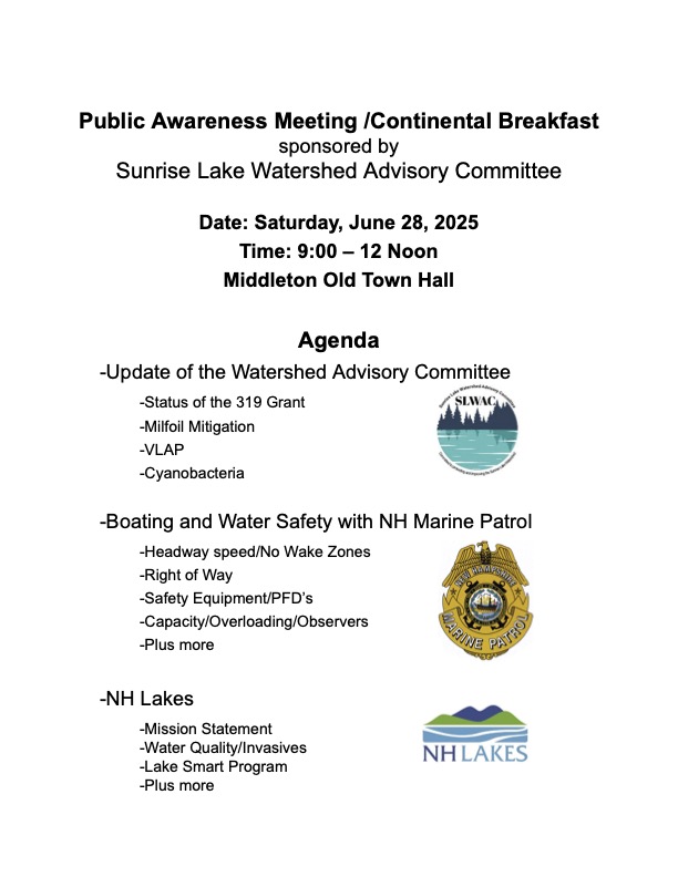 Public Awareness Meeting /Continental Breakfast sponsored by Sunrise Lake Watershed Advisory Committee Date: Saturday, June 28, 2025 Time: 9:00 – 12 Noon Middleton Old Town Hall Agenda -Update of the Watershed Advisory Committee -Status of the 319 Grant -Milfoil Mitigation -VLAP -Cyanobacteria -Boating and Water Safety with NH Marine Patrol -Headway speed/No Wake Zones -Right of Way -Safety Equipment/PFD’s -Capacity/Overloading/Observers -Plus more -NH Lakes -Mission Statement -Water Quality/Invasives -Lake Smart Program -Plus more
