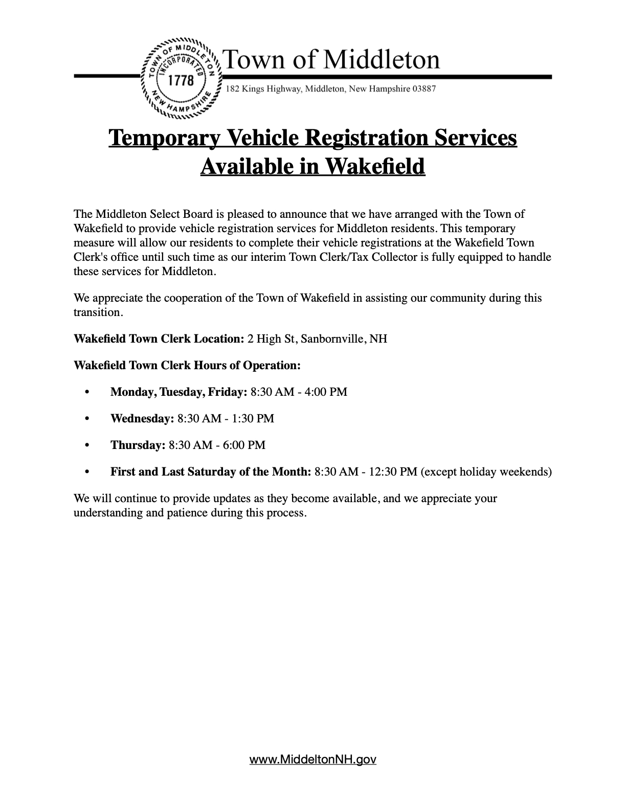 The Middleton Select Board is pleased to announce that we have arranged with the Town of Wakefield to provide vehicle registration services for Middleton residents. This temporary measure will allow our residents to complete their vehicle registrations at the Wakefield Town Clerk's office until such time as our interim Town Clerk/Tax Collector is fully equipped to handle these services for Middleton. We appreciate the cooperation of the Town of Wakefield in assisting our community during this transition. Wakefield Town Clerk Location: 2 High St, Sanbornville, NH Wakefield Town Clerk Hours of Operation: Monday, Tuesday, Friday: 8:30 AM - 4:00 PM Wednesday: 8:30 AM - 1:30 PM Thursday: 8:30 AM - 6:00 PM First and Last Saturday of the Month: 8:30 AM - 12:30 PM (except holiday weekends) We will continue to provide updates as they become available, and we appreciate your understanding and patience during this process.