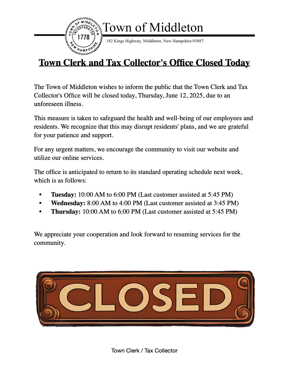 The Town of Middleton wishes to inform the public that the Town Clerk and Tax Collector's Office will be closed today, Thursday, June 12, 2025, due to an unforeseen illness. This measure is taken to safeguard the health and well-being of our employees and residents. We recognize that this may disrupt residents' plans, and we are grateful for your patience and support. For any urgent matters, we encourage the community to visit our website and utilize our online services. The office is anticipated to return to its standard operating schedule next week, which is as follows: Tuesday: 10:00 AM to 6:00 PM (Last customer assisted at 5:45 PM) Wednesday: 8:00 AM to 4:00 PM (Last customer assisted at 3:45 PM) Thursday: 10:00 AM to 6:00 PM (Last customer assisted at 5:45 PM)  We appreciate your cooperation and look forward to resuming services for the community.