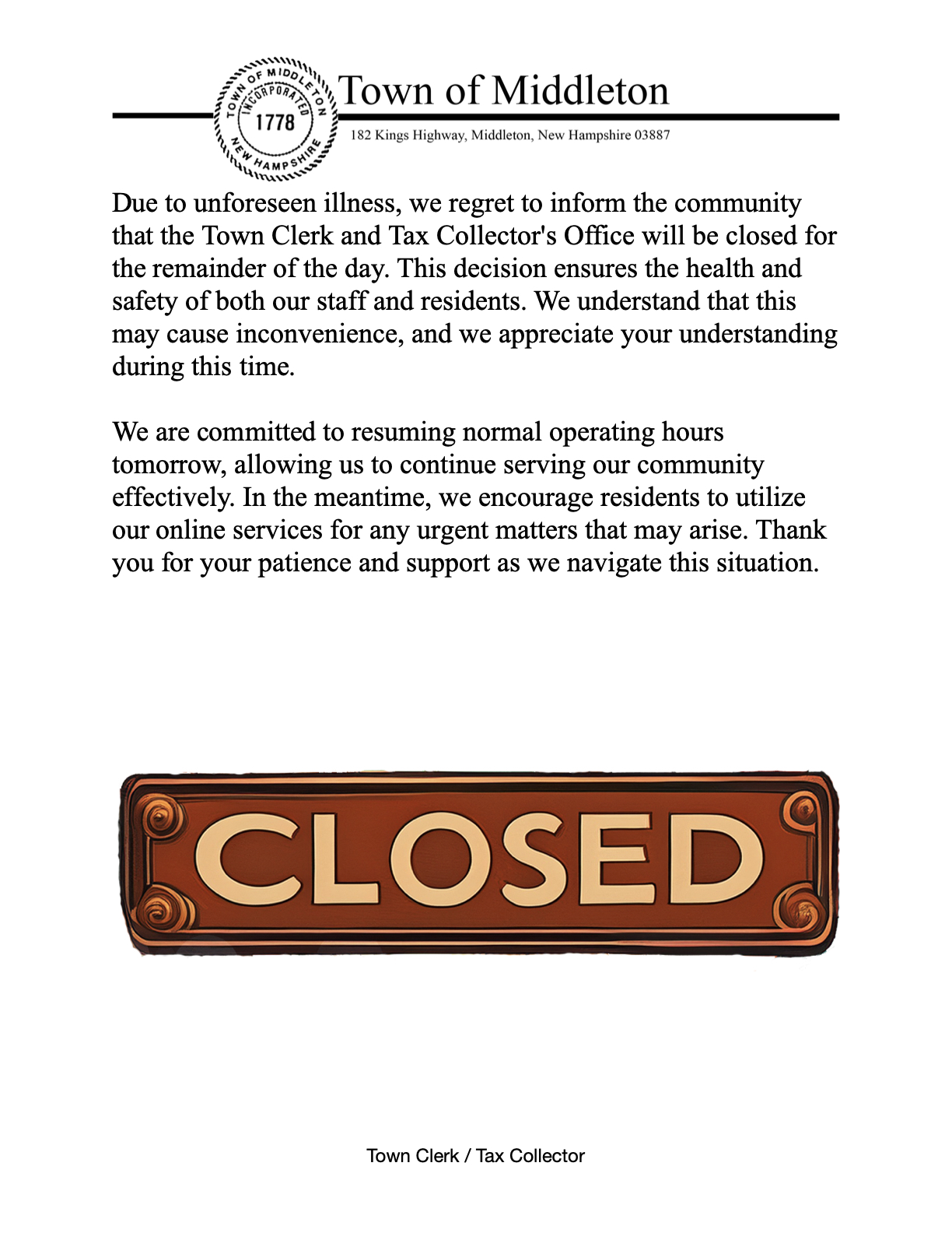 Due to unforeseen illness, we regret to inform the community that the Town Clerk and Tax Collector's Office will be closed for the remainder of the day. This decision ensures the health and safety of both our staff and residents. We understand that this may cause inconvenience, and we appreciate your understanding during this time.  We are committed to resuming normal operating hours tomorrow, allowing us to continue serving our community effectively. In the meantime, we encourage residents to utilize our online services for any urgent matters that may arise. Thank you for your patience and support as we navigate this situation.