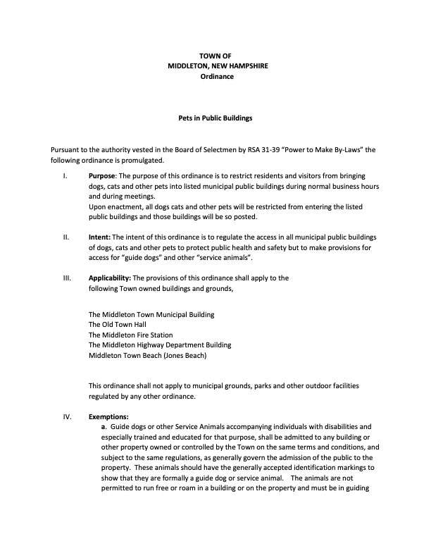This ordinance, passed on July 7, 2025, aims to protect public health and safety by limiting where pets can go within municipal areas.  Purpose: The main goal is to prevent residents and visitors from bringing dogs, cats, and other pets into designated town buildings during business hours and meetings.  Where it Applies: The restrictions cover:  The Middleton Town Municipal Building  The Old Town Hall  The Middleton Fire Station  The Middleton Highway Department Building  Middleton Town Beach (Jones Beach) This ordinance does not affect other outdoor municipal grounds, parks, or facilities already covered by different regulations.  Exemptions: Guide dogs and other service animals assisting individuals with disabilities are explicitly allowed. These animals must be clearly identified as service animals, remain on a leash or in a harness, and be under the handler's control at all times. They are not permitted to roam freely. Additionally, special events or circumstances can be exempted with prior approval from the Board of Selectmen.