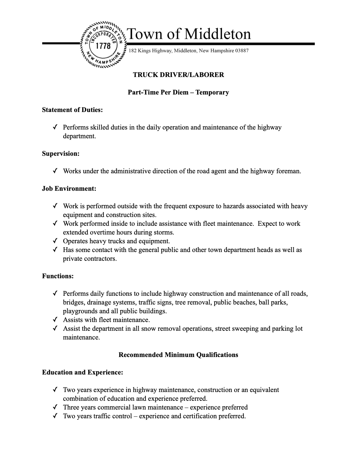   The Town of Middleton Highway Department is looking for a Part-Time Per Diem – Temporary Truck Driver/Laborer!  Are you skilled in highway maintenance and ready to contribute to our community? This role involves operating heavy trucks and equipment, assisting with road construction and maintenance, snow removal, and fleet maintenance. You'll be working outdoors, with frequent exposure to heavy equipment and construction sites, and should be prepared for extended overtime during storms.  Key Requirements:  NH CDL-B Driver’s License REQUIRED.  Working knowledge of highway construction and maintenance procedures.  Ability to lift heavy objects and perform strenuous work in varying weather conditions.  Experience Preferred:  2+ years in highway maintenance/construction.  3+ years in commercial lawn maintenance.  2+ years in traffic control (certification preferred).  Salary is dependent on experience.  If you're a dedicated individual with the necessary skills and a CDL-B, we encourage you to apply!