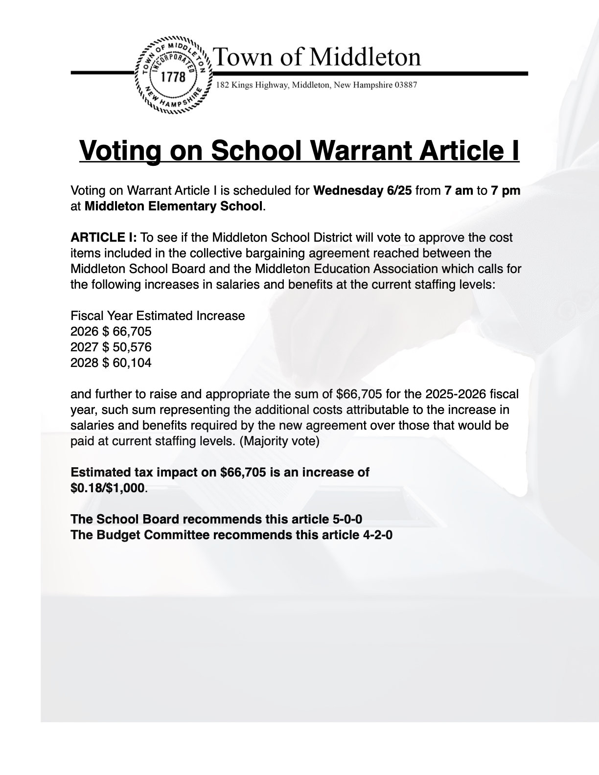  Voting on School Warrant Article I  Voting on Warrant Article I is scheduled for Wednesday 6/25 from 7 am to 7 pm at Middleton Elementary School.  ARTICLE I: To see if the Middleton School District will vote to approve the cost items included in the collective bargaining agreement reached between the Middleton School Board and the Middleton Education Association which calls for the following increases in salaries and benefits at the current staffing levels:  Fiscal Year Estimated Increase 2026 $ 66,705 2027 $ 50,576 2028 $ 60,104  and further to raise and appropriate the sum of $66,705 for the 2025-2026 fiscal year, such sum representing the additional costs attributable to the increase in salaries and benefits required by the new agreement over those that would be paid at current staffing levels. (Majority vote)   Estimated tax impact on $66,705 is an increase of $0.18/$1,000.  The School Board recommends this article 5-0-0 The Budget Committee recommends this article 4-2-0