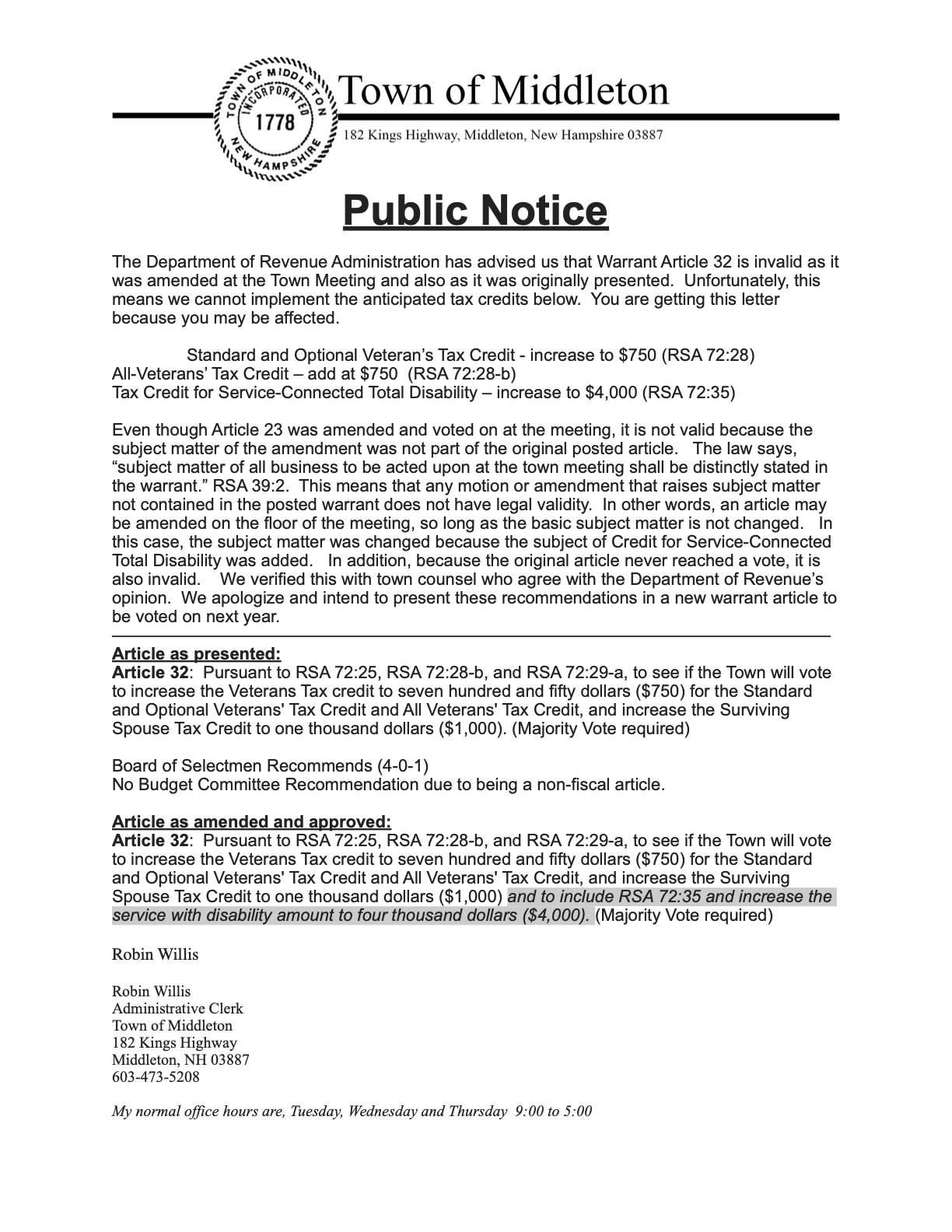 The Department of Revenue Administration has advised us that Warrant Article 32 is invalid as it was amended at the Town Meeting and also as it was originally presented.  Unfortunately, this means we cannot implement the anticipated tax credits below.  You are getting this letter because you may be affected.      Standard and Optional Veteran’s Tax Credit - increase to $750 (RSA 72:28) All-Veterans’ Tax Credit – add at $750  (RSA 72:28-b) Tax Credit for Service-Connected Total Disability – increase to $4,000 (RSA 72:35)   Even though Article 23 was amended and voted on at the meeting, it is not valid because the subject matter of the amendment was not part of the original posted article.   The law says, “subject matter of all business to be acted upon at the town meeting shall be distinctly stated in the warrant.” RSA 39:2.  This means that any motion or amendment that raises subject matter not contained in the posted warrant does not have legal validity.  In other words, an article may be amended on the floor of the meeting, so long as the basic subject matter is not changed.   In this case, the subject matter was changed because the subject of Credit for Service-Connected Total Disability was added.   In addition, because the original article never reached a vote, it is also invalid.    We verified this with town counsel who agree with the Department of Revenue’s opinion.  We apologize and intend to present these recommendations in a new warrant article to be voted on next year.  —————————————————————————————————————————— Article as presented: Article 32:  Pursuant to RSA 72:25, RSA 72:28-b, and RSA 72:29-a, to see if the Town will vote to increase the Veterans Tax credit to seven hundred and fifty dollars ($750) for the Standard and Optional Veterans' Tax Credit and All Veterans' Tax Credit, and increase the Surviving Spouse Tax Credit to one thousand dollars ($1,000). (Majority Vote required)   Board of Selectmen Recommends (4-0-1) No Budget Committee Recommendation due to being a non-fiscal article.   Article as amended and approved: Article 32:  Pursuant to RSA 72:25, RSA 72:28-b, and RSA 72:29-a, to see if the Town will vote to increase the Veterans Tax credit to seven hundred and fifty dollars ($750) for the Standard and Optional Veterans' Tax Credit and All Veterans' Tax Credit, and increase the Surviving Spouse Tax Credit to one thousand dollars ($1,000) and to include RSA 72:35 and increase the service with disability amount to four thousand dollars ($4,000). (Majority Vote required)  